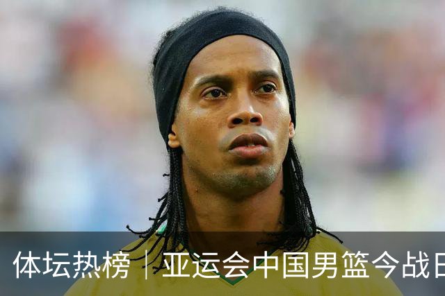 体坛热榜｜亚运会中国男篮今战日本，中国女篮世界排名降至第七